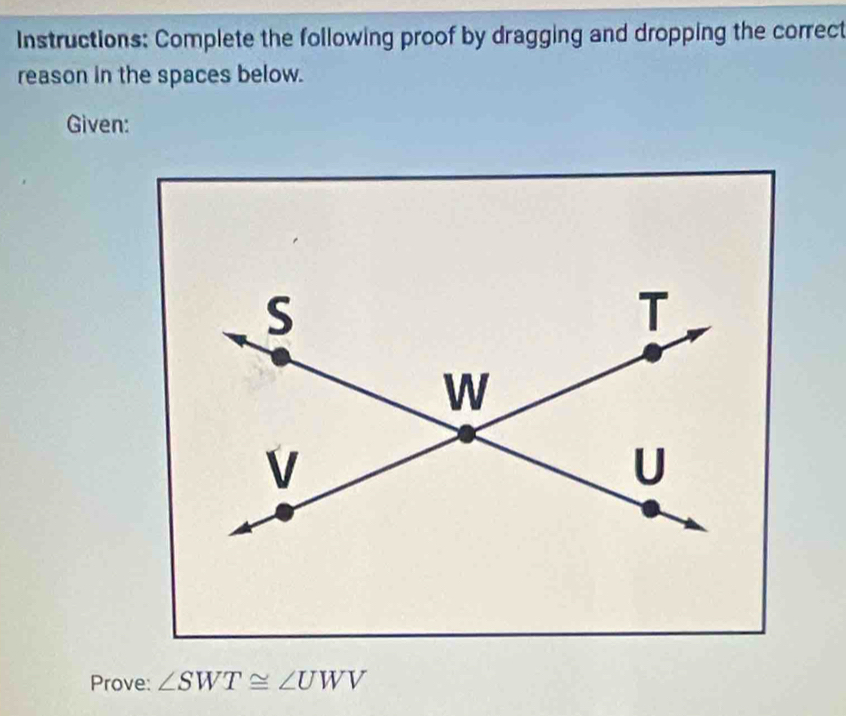 Instructions: Complete the following proof by dragging and dropping the correct 
reason in the spaces below. 
Given: 
Prove: ∠ SWT≌ ∠ UWV