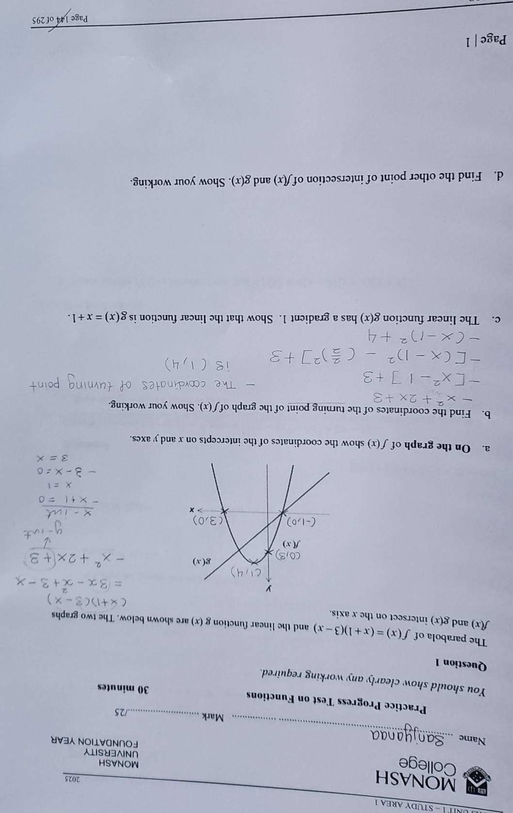 UNITÉ - STUDY AREA 1
MONASH 2025
College MONASH
UNIVERSITY
Name_
FOUNDATION YEAR
Mark_
/25
Practice Progress Test on Functions 30 minutes
You should show clearly any working required.
Question 1
The parabola of f(x)=(x+1)(3-x) and the linear function g ( g(x) are shown below. The two graphs
f(x) and g(x) intersect on the x axis.
a. On the graph of f(x) show the coordinates of the intercepts on x and y axes.
b. Find the coordinates of the turning point of the graph of f(x). Show your working.
c. The linear function g(x) has a gradient 1. Show that the linear function is g(x)=x+1.
d. Find the other point of intersection of f(x) and g(x). Show your working.
Page | 1
Page 144 of 295