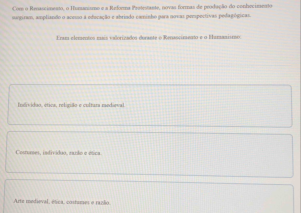 Com o Renascimento, o Humanismo e a Reforma Protestante, novas formas de produção do conhecimento
surgiram, ampliando o acesso à educação e abrindo caminho para novas perspectivas pedagógicas.
Eram elementos mais valorizados durante o Renascimento e o Humanismo:
Indivíduo, ética, religião e cultura medieval.
Costumes, indivíduo, razão e ética.
Arte medieval, ética, costumes e razão.