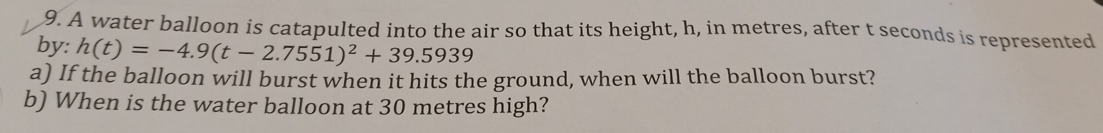 A water balloon is catapulted into the air so that its height, h, in metres, after t seconds is represented 
by: h(t)=-4.9(t-2.7551)^2+39.5939
a) If the balloon will burst when it hits the ground, when will the balloon burst? 
b) When is the water balloon at 30 metres high?