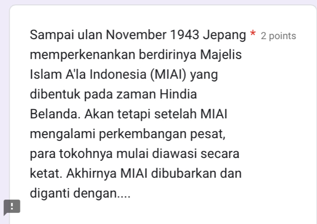 Sampai ulan November 1943 Jepang * 2 points 
memperkenankan berdirinya Majelis 
Islam A'la Indonesia (MIAI) yang 
dibentuk pada zaman Hindia 
Belanda. Akan tetapi setelah MIAI 
mengalami perkembangan pesat, 
para tokohnya mulai diawasi secara 
ketat. Akhirnya MIAI dibubarkan dan 
diganti dengan.... 
!