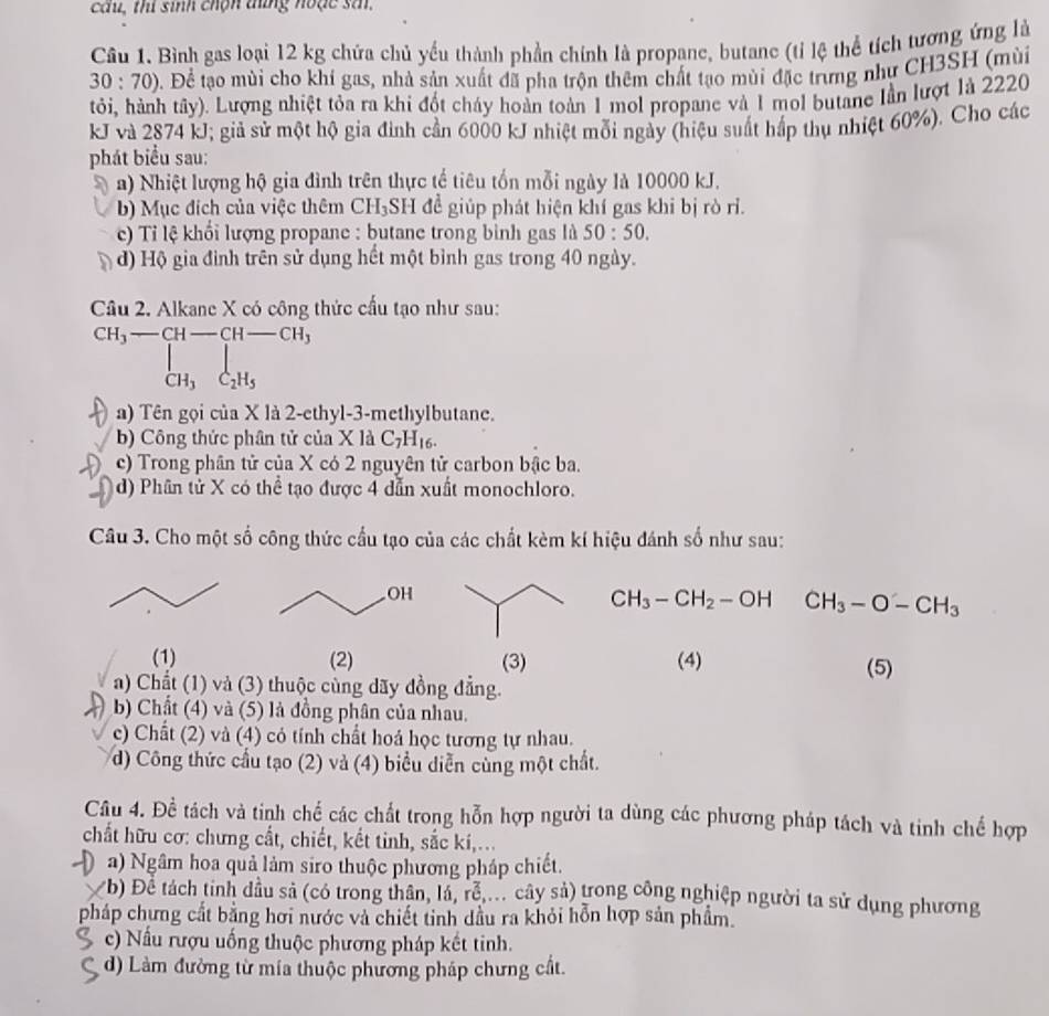 câu, thí sinh chộn tng hoặc sản.
Câu 1. Bình gas loại 12 kg chứa chủ yếu thành phần chính là propane, butane (tỉ lệ thể tích tương ứng là
30:70) Đ. Để tạo mùi cho khí gas, nhà sản xuất đã pha trộn thêm chất tạo mùi đặc trưng như CH3SH (mùi
tỏi, hành tây). Lượng nhiệt tỏa ra khi đốt cháy hoàn toàn 1 mol propane và 1 mol butane lần lượt là 2220
kJ và 2874 kJ; giả sử một hộ gia đình cần 6000 kJ nhiệt mỗi ngày (hiệu suất hấp thụ nhiệt 60%). Cho các
phát biểu sau:
a) Nhiệt lượng hộ gia đình trên thực tế tiêu tốn mỗi ngày là 10000 kJ.
b) Mục đích của việc thêm CH₃SH đề giúp phát hiện khí gas khi bị rò rì.
c) Tỉ lệ khối lượng propane : butane trong bình gas là 50:50.
d) Hộ gia đình trên sử dụng hết một bình gas trong 40 ngày.
Câu 2. Alkane X có công thức cấu tạo như sau:
CH_3-CH-CH-CH_3
1
_CH_3C_2H_5
a) Tên gọi của X là 2-ethyl-3-methylbutane.
b) Công thức phân tử của X là C_7H_16.
c) Trong phân tử của X có 2 nguyên tử carbon bậc ba.
d) Phân tử X có thể tạo được 4 dẫn xuất monochloro.
Câu 3. Cho một số công thức cầu tạo của các chất kèm kí hiệu đánh số như sau:
CH_3-CH_2-OH CH_3-O-CH_3
(1) (2) (3) (4) (5)
a) Chất (1) và (3) thuộc cùng dãy đồng đẳng.
b) Chất (4) và (5) là đồng phân của nhau.
c) Chất (2) và (4) có tính chất hoá học tương tự nhau.
d) Công thức cầu tạo (2) và (4) biểu diễn cùng một chất.
Cầu 4. Đề tách và tinh chế các chất trong hỗn hợp người ta dùng các phương pháp tách và tinh chế hợp
chất hữu cơ: chưng cất, chiết, kết tinh, sắc kí,...
a) Ngâm hoa quả làm siro thuộc phương pháp chiết.
X b) Đề tách tinh dầu sả (có trong thân, lá, rễ ... cây sả) trong công nghiệp người ta sử dụng phương
pháp chưng cất bằng hơi nước và chiết tinh dầu ra khỏi hỗn hợp sản phẩm.
S c) Nấu rượu uống thuộc phương pháp kết tinh.
d) Làm đường từ mía thuộc phương pháp chưng cất.