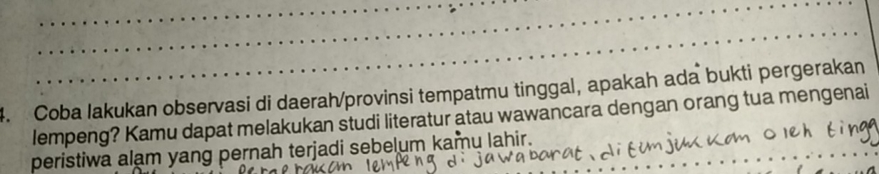 Coba lakukan observasi di daerah/provinsi tempatmu tinggal, apakah ada bukti pergerakan 
lempeng? Kamu dapat melakukan studi literatur atau wawancara dengan orang tua mengenai 
peristiwa alam yang pernah terjadi sebelum kamu lahir.