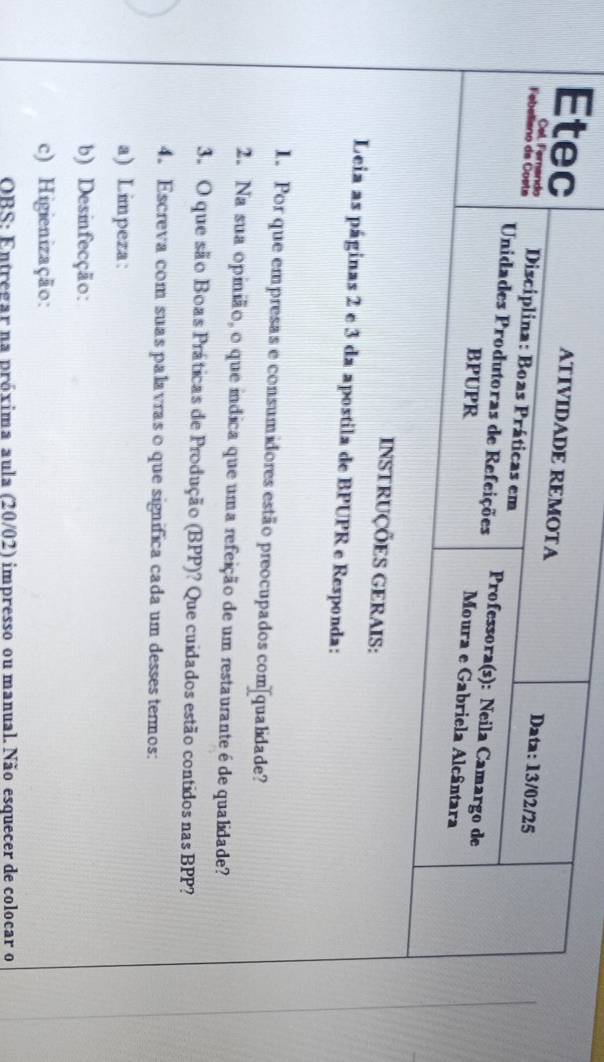 ATIVIDADE REMOTA 
Etec Data: 13/02/25 
Cel Fernando 
Febeliano da Coste Disciplina: Boas Práticas em Professora(s): Neila Camargo de 
Unidades Produtoras de Refeições 
BPUPR 
Moura e Gabriela Alcântara 
INSTRUÇÕES GERAIS: 
Leia as páginas 2 e 3 da apostila de BPUPR e Responda: 
1. Por que empresas e consumidores estão preocupados com[qualidade? 
2. Na sua opinião, o que indica que uma refeição de um restauranteé de qualidade? 
3. O que são Boas Práticas de Produção (BPP)? Que cuidados estão contidos nas BPP? 
4. Escreva com suas palavras o que significa cada um desses termos: 
a) Limpeza: 
b) Desinfecção: 
c) Higienização: 
OBS: Entregar na próxima aula (20/02) impresso ou manual. Não esquecer de colocar o