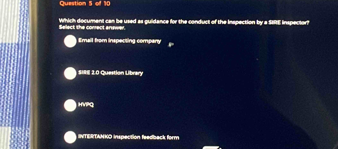 Which document can be used as guldance for the conduct of the Inspection by a SIRE inspector?
Select the correct answer.
Email from inspecting company
SIRE 2.0 Question Library
HVPQ
INTERTANKO inspection feedback form