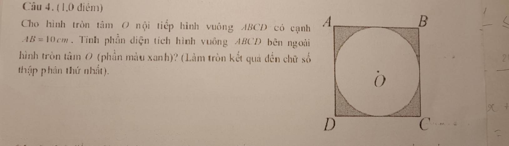 (1,0 điểm) 
Cho hình tròn tâm O nội tiếp hình vuông ABCD có cạnh 
_
AB=10cm. Tinh phần diện tích hình vuông ABCD bên ngoài 
hình tròn tâm 0 (phần màu xanh)? (Làm tròn kết quả đến chữ số 
2 
thập phân thứ nhất). 
_