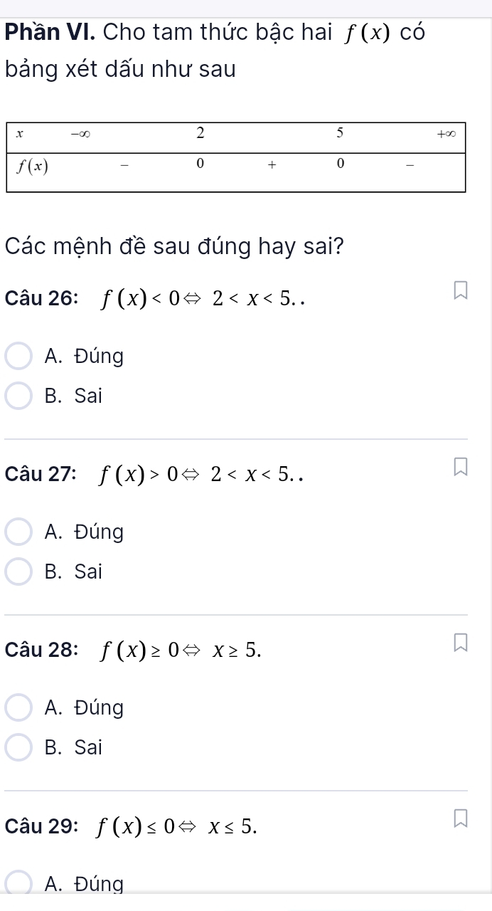 Phần VI. Cho tam thức bậc hai f(x) có
bảng xét dấu như sau
Các mệnh đề sau đúng hay sai?
Câu 26: f(x)<0Leftrightarrow 2
A. Đúng
B. Sai
Câu 27: f(x)>0Leftrightarrow 2
A. Đúng
B. Sai
Câu 28: f(x)≥ 0Leftrightarrow x≥ 5.
A. Đúng
B. Sai
Câu 29: f(x)≤ 0Leftrightarrow x≤ 5.
A. Đúng