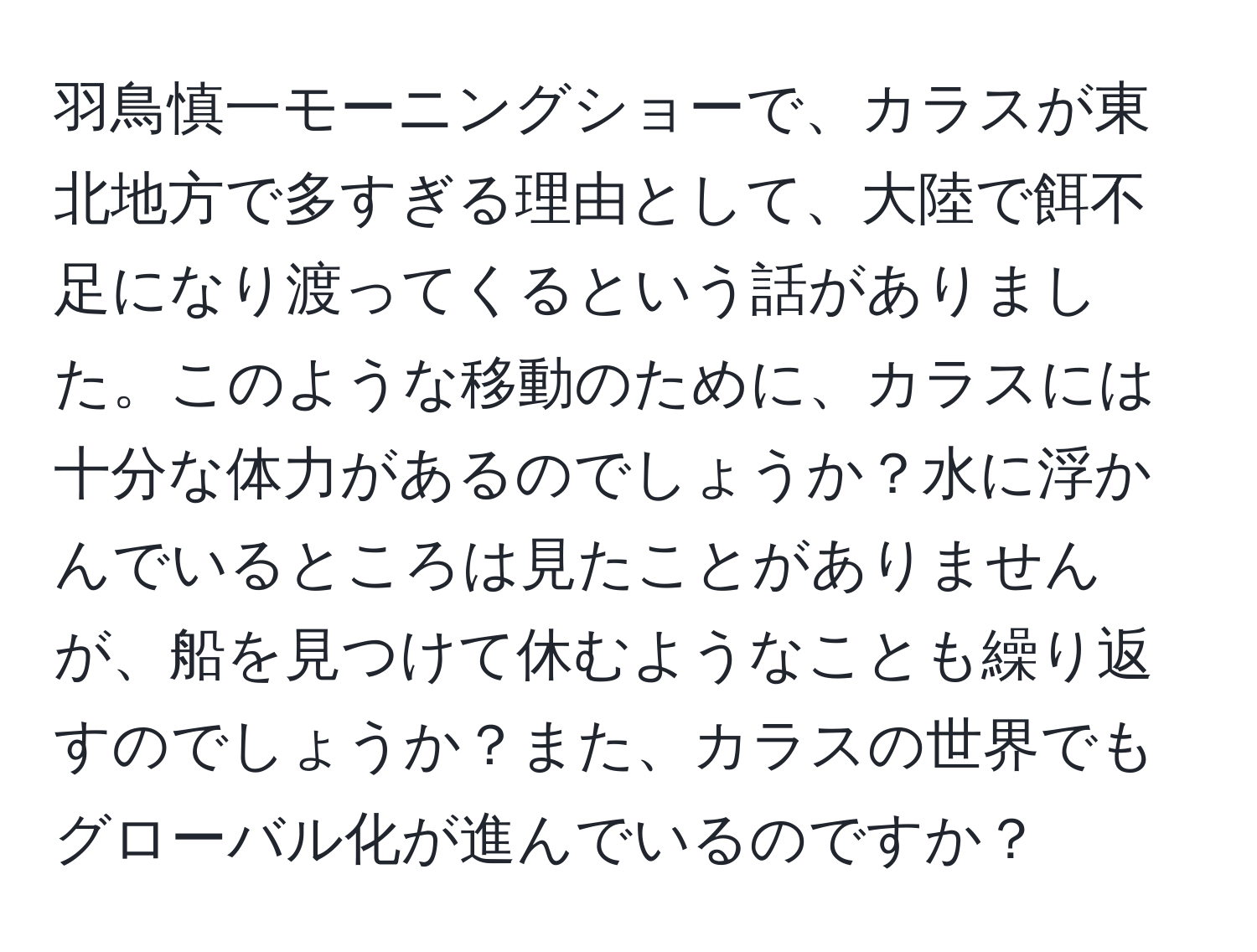 羽鳥慎一モーニングショーで、カラスが東北地方で多すぎる理由として、大陸で餌不足になり渡ってくるという話がありました。このような移動のために、カラスには十分な体力があるのでしょうか？水に浮かんでいるところは見たことがありませんが、船を見つけて休むようなことも繰り返すのでしょうか？また、カラスの世界でもグローバル化が進んでいるのですか？