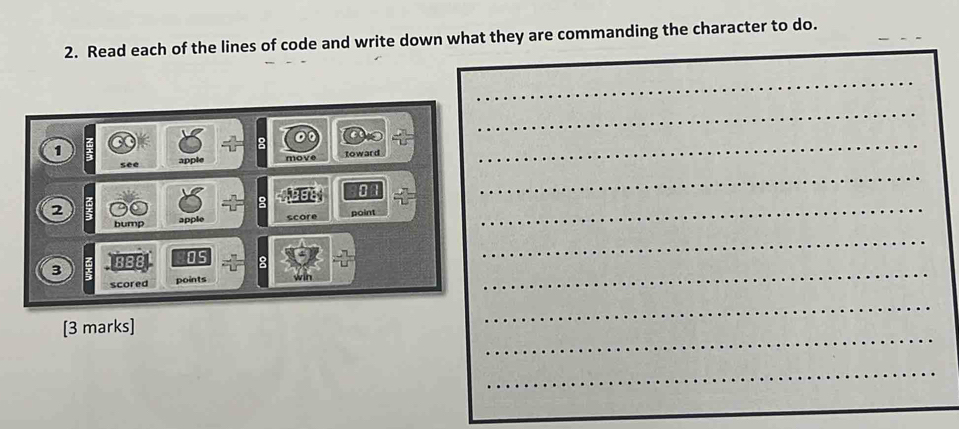 Read each of the lines of code and write down what they are commanding the character to do. 
1 
apple toward 
2 
bump apple score point 
3 3BB Os 
scored points win 
[3 marks]