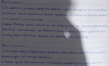 hetl, seand s 
1. In addtion to doseebing the qualikies and dangers of horkeifinr 
Lousence olno compares thete qualdies to those in humans. Quate 
and explain whed he togh 
2when Romeo asks the Fcier be marry hi to Jul,ef immedcately 
the Fiar commends on Romeo's fickeleness, plain what he iny! 
2. Why does the frier egree bn perporm the coremacy 
Ack il, seene a 
1. In what way is Tyball more dangerous than the perion Prince of cars? 
what mght the image tereshou? 
E. Romeo gives the nurse hue ingteuerions emghshing him phon for hea