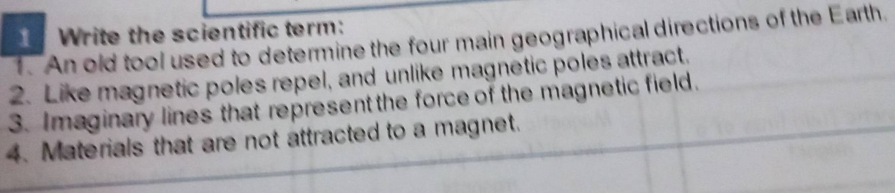 1Write the scientific term: 
1. An old tool used to determine the four main geographical directions of the Earth. 
2. Like magnetic poles repel, and unlike magnetic poles attract. 
3. Imaginary lines that represent the force of the magnetic field. 
4. Materials that are not attracted to a magnet.