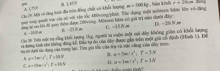 qua. B. 1,45N
A. I, 75N
Câu 29: Một vô-lăng hình đĩa tròn đồng chất có khối lượng m=500kg , bán kính r=20cm dang
quay xung quanh trục của nó với vận tốc 480vòng /phút. Tác dụng một mômen hãm lên vô-lăng
dừng lại sau khi đã quay thêm được 200vòng. Mômen hãm có giá trị nào dưới đây:
A. −10 N. m B. -25 N. m C. -15 N.m D. -20 N.m
Câu 30: Trên một trụ rỗng khối lượng 1kg, người ta cuộn một sợi dây không giãn có khổi lượng
và đường kính nhỏ không đáng kể. Đầu tự do của dây được gắn trên một giá cổ định (Hình 1). Để
trụ rơi dưới tác dụng của trọng lực. Tìm gia tốc của trụ và sức căng của dây treo.
A. a=5m/s^2; T=10N B. a=5m/s^2; T=5N
C. a=10m/s^2; T=10N
D. a=3m/s^2; T=3N
ệ gui chiếu quán tính?