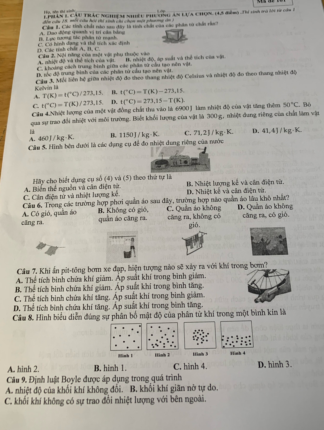 Họ. tên thí sinh: Lớp
1PHần 1. Cầu TRÁC NghiệM nhiều phương ăn LựA ChọN. (4,5 điểm) .Thí sinh trả lời từ cầu 1
đến câu 18. mối câu hỏi thỉ sinh chỉ chọn một phương án )
Câu 1. Các tính chất nào sau đây là tính chất của các phân tử chất rấn?
A. Dao động quanh vị trí cần bằng
B. Lực tương tác phân tử mạnh.
C. Có hình dạng và thể tích xác định
D. Các tính chất A, B, C.
Câu 2. Nội năng của một vật phụ thuộc vào
A. nhiệt độ và thể tích của vật. B. nhiệt độ, áp suất và thể tích của vật.
C. khoảng cách trung bình giữa các phân tử cấu tạo nên vhat at.
D. tốc độ trung bình của các phân tử cấu tạo nên vật.
Câu 3. Mối liên hệ giữa nhiệt độ đo theo thang nhiệt độ Celsius và nhiệt độ đo theo thang nhiệt độ
Kelvin là
A. T(K)=t(^circ C)/273,15. B. t(^circ C)=T(K)-273,15.
C. t(^circ C)=T(K)/273,15. D. t(^circ C)=273,15-T(K).
Câu 4.Nhiệt lượng của một vật đồng chất thu vào là 6900 J làm nhiệt độ của vật tăng thêm 50°C. Bỏ
qua sự trao đổi nhiệt với môi trường. Biết khối lượng của vật là 300g, nhiệt dung riêng của chất làm vật
là
A. 460J /kg·K. B. 1150 J / kg · K. C. 71.21 /kg·K. D. 41,4 J / kg·K.
Câu 5. Hình bên dưới là các dụng cụ để đo nhiệt dung riêng của nước
Hãy cho biết dụng cụ số (4) và (5) theo thứ tự là
A. Biến thế nguồn và cân điện tử. B. Nhiệt lượng kế và cân điện tử.
C. Cân điện tử và nhiệt lượng kế. D. Nhiệt kế và cân điện tử.
Câu 6. Trong các trường hợp phơi quần áo sau đây, trường hợp nào quần áo lâu khô nhất?
A. Có gió, quần áo B. Không có gió, C. Quần áo không D. Quần áo không
căng ra. quần áo căng ra. căng ra, không có căng ra, có gió.
gió.
Câu 7. Khi ấn pit-tông bơm xe đạp, hiện tượng nào sẽ xảy ra với khí trong bơm?
A. Thể tích bình chứa khí giảm. Áp suất khí trong bình giảm.
B. Thể tích bình chứa khí giảm. Áp suất khí trong bình tăng.
C. Thể tích bình chứa khí tăng. Áp suất khí trong bình giảm.
D. Thể tích bình chứa khí tăng. Áp suất khí trong bình tăng.
Câu 8. Hình biểu diễn đúng sự phân bố mật độ của phân tử khí trong một bình kín là
Hình 1 Hình 2Hình 3 Hình 4
A. hình 2. B. hình 1. C. hình 4. D. hình 3.
Câu 9. Định luật Boyle được áp dụng trong quá trình
A. nhiệt độ của khối khí không đổi. B. khối khí giãn nở tự do.
C. khối khí không có sự trao đổi nhiệt lượng với bên ngoài.