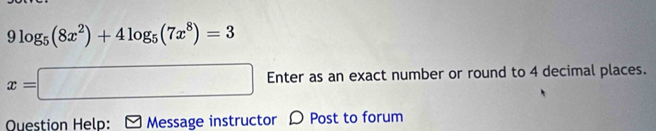 9log _5(8x^2)+4log _5(7x^8)=3
x=□ Enter as an exact number or round to 4 decimal places. 
Ouestion Help: Message instructor Ω Post to forum