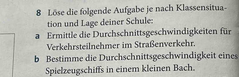 Löse die folgende Aufgabe je nach Klassensitua- 
tion und Lage deiner Schule: 
a Ermittle die Durchschnittsgeschwindigkeiten für 
Verkehrsteilnehmer im Straßenverkehr. 
b Bestimme die Durchschnittsgeschwindigkeit eines 
Spielzeugschiffs in einem kleinen Bach.