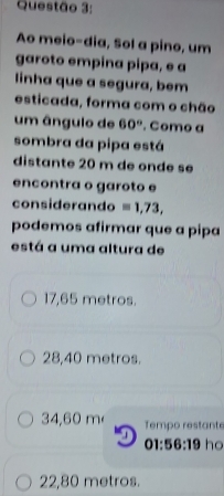 Ao meio-dia, Sol a pino, um
garoto empina pipa, e a
linha que a segura, bem
esticada, forma com o chão
um ângulo de 60°. Como a
sombra da pipa está
distante 20 m de onde sé
encontra o garoto e
considerando =1,73, 
podemos afirmar que a pipa
está a uma altura de
17,65 metros.
28,40 metros.
34,60 m Tempo restante

01:56:19 ho
22,80 metros.