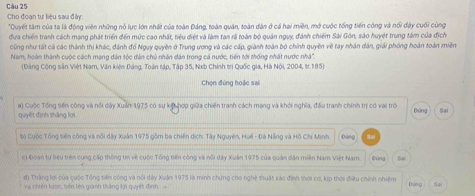 Cho đoạn tư liệu sau đây:
"Quyết tâm của ta là động viên những nỗ lực lớn nhất của toàn Đảng, toàn quân, toàn dân ở cả hai miền, mở cuộc tống tiến công và nổi dậy cuối cùng
đưa chiến tranh cách mạng phát triển đến mức cao nhất, tiêu diệt và làm tan rã toàn bộ quân ngụy, đánh chiếm Sài Gòn, sào huyệt trung tâm của địch
cũng như tất cá các thành thị khác, đánh đố Nguy quyền ở Trung ương và các cấp, giành toàn bộ chính quyền về tay nhân dân, giải phóng hoàn toàn miền
Nam, hoàn thành cuộc cách mạng dân tộc dân chủ nhân dân trong cá nước, tiến tới thống nhất nước nhà.
(Đảng Cộng sản Việt Nam, Văn kiện Đảng, Toàn tập, Tập 35, Nxb Chính trị Quốc gia, Hà Nội, 2004, tr. 185)
Chọn đúng hoặc sai
a) Cuộc Tổng tiến công và nổi dậy Xuấn 1975 có sự kết hợp giữa chiến tranh cách mạng và khỏi nghĩa, đấu tranh chính trị có vai trò Đảng Sai
quyết đình thăng lợi
b) Cuộc Tổng tiến công và nổi dây Xuân 1975 gồm ba chiến dịch: Tây Nguyên, Huế - Đà Nẵng và Hồ Chí Minh. Đứng Sai
c) Đoạn tư liệu trên cung cấp thông tin về cuộc Tống tiến công và nổi dây Xuân 1975 của quân dân miền Nam Việt Nam. Đùng Sai
d) Thăng lợi của cuộc Tổng tiên công và nổi dây Xuận 1975 là minh chứng cho nghệ thuật xác định thời cơ, kịp thời điều chính nhiệm
vụ chiến lược, tiến lên giành thăng lợi quyết định Đứng Sai