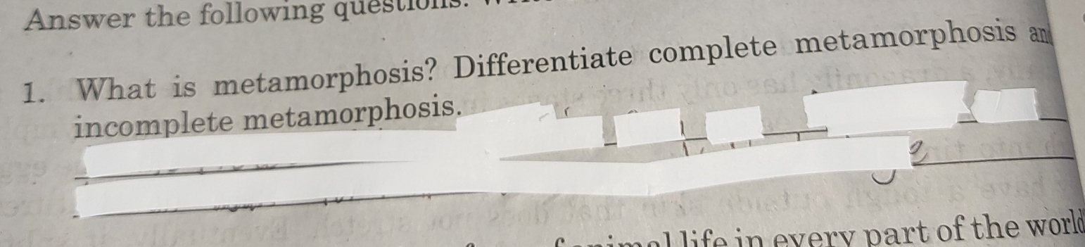 Answer the following questions 
1. What is metamorphosis? Differentiate complete metamorphosis an 
incomplete metamorphosis. 
al life in every part of the world