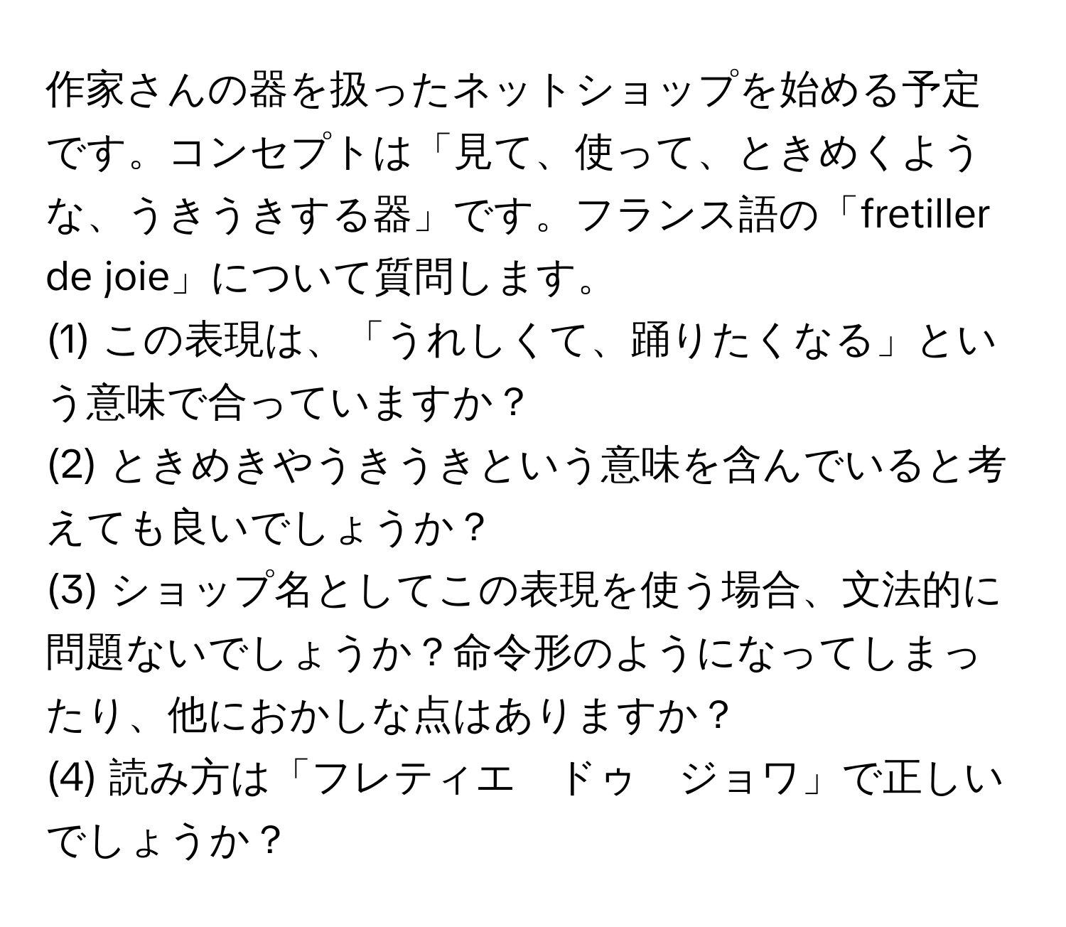 作家さんの器を扱ったネットショップを始める予定です。コンセプトは「見て、使って、ときめくような、うきうきする器」です。フランス語の「fretiller de joie」について質問します。  
(1) この表現は、「うれしくて、踊りたくなる」という意味で合っていますか？  
(2) ときめきやうきうきという意味を含んでいると考えても良いでしょうか？  
(3) ショップ名としてこの表現を使う場合、文法的に問題ないでしょうか？命令形のようになってしまったり、他におかしな点はありますか？  
(4) 読み方は「フレティエ　ドゥ　ジョワ」で正しいでしょうか？