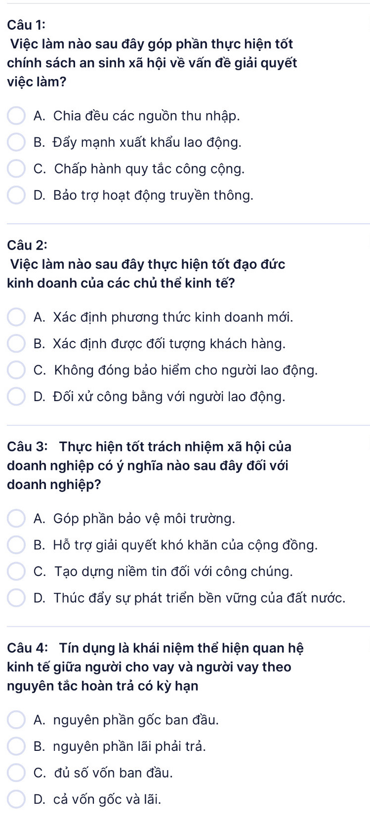 Việc làm nào sau đây góp phần thực hiện tốt
chính sách an sinh xã hội về vấn đề giải quyết
việc làm?
A. Chia đều các nguồn thu nhập.
B. Đẩy mạnh xuất khẩu lao động.
C. Chấp hành quy tắc công cộng.
D. Bảo trợ hoạt động truyền thông.
Câu 2:
Việc làm nào sau đây thực hiện tốt đạo đức
kinh doanh của các chủ thể kinh tế?
A. Xác định phương thức kinh doanh mới.
B. Xác định được đối tượng khách hàng.
C. Không đóng bảo hiểm cho người lao động.
D. Đối xử công bằng với người lao động.
Câu 3: Thực hiện tốt trách nhiệm xã hội của
doanh nghiệp có ý nghĩa nào sau đây đối với
doanh nghiệp?
A. Góp phần bảo vệ môi trường.
B. Hỗ trợ giải quyết khó khăn của cộng đồng.
C. Tạo dựng niềm tin đối với công chúng.
D. Thúc đẩy sự phát triển bền vững của đất nước.
Câu 4: Tín dụng là khái niệm thể hiện quan hệ
kinh tế giữa người cho vay và người vay theo
nguyên tắc hoàn trả có kỳ hạn
A. nguyên phần gốc ban đầu.
B. nguyên phần lãi phải trả.
C. đủ số vốn ban đầu.
D. cả vốn gốc và lãi.