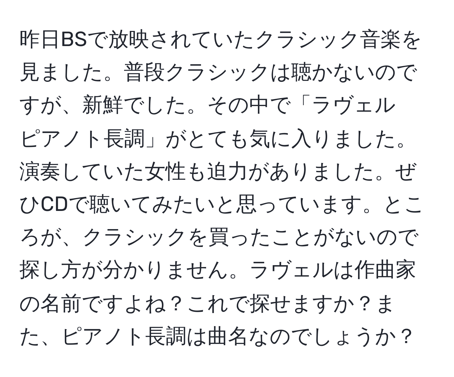 昨日BSで放映されていたクラシック音楽を見ました。普段クラシックは聴かないのですが、新鮮でした。その中で「ラヴェル　ピアノト長調」がとても気に入りました。演奏していた女性も迫力がありました。ぜひCDで聴いてみたいと思っています。ところが、クラシックを買ったことがないので探し方が分かりません。ラヴェルは作曲家の名前ですよね？これで探せますか？また、ピアノト長調は曲名なのでしょうか？