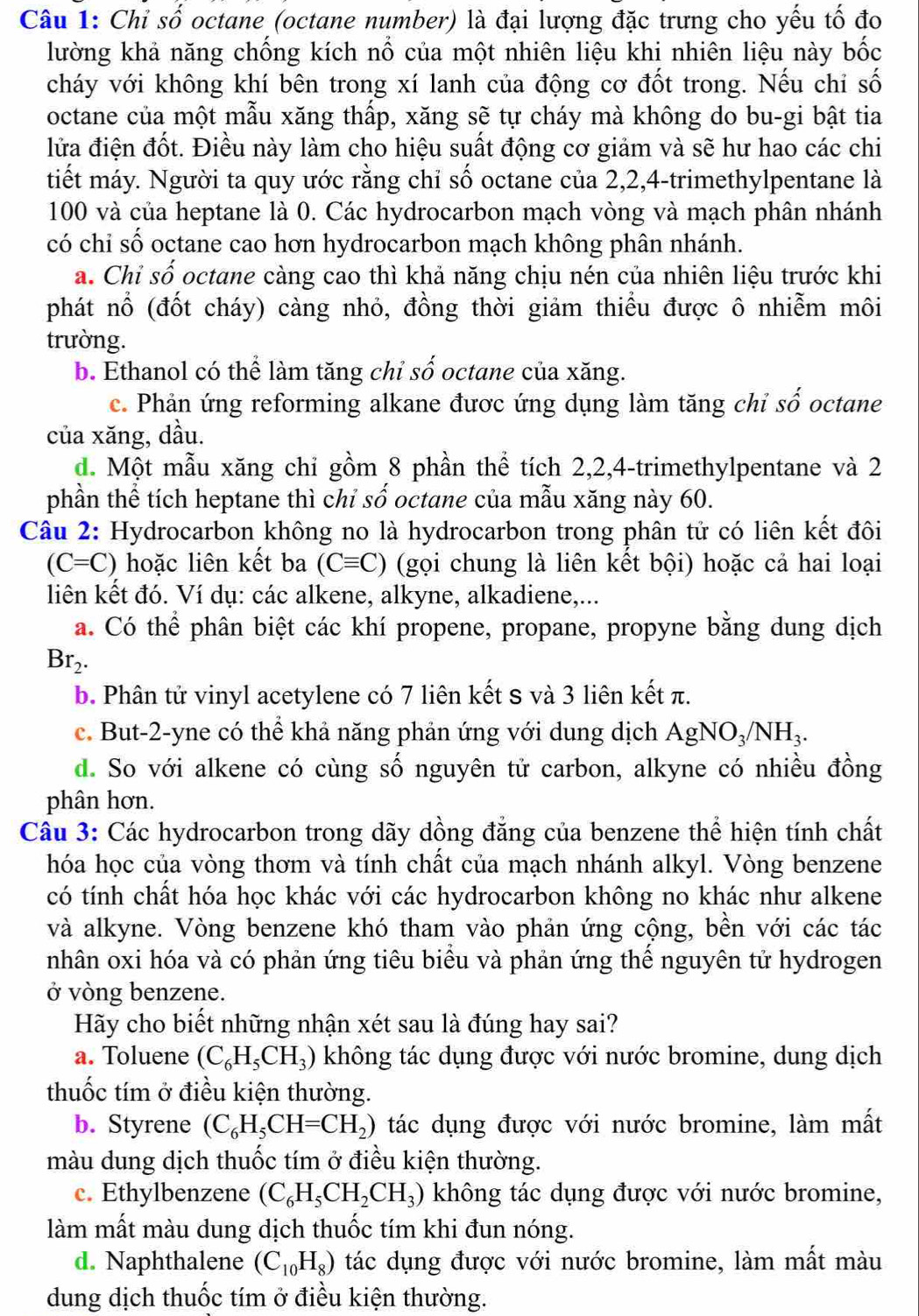 Chi số octane (octane number) là đại lượng đặc trưng cho yếu tố đo
lường khả năng chống kích nổ của một nhiên liệu khi nhiên liệu này bốc
cháy với không khí bên trong xí lanh của động cơ đốt trong. Nếu chỉ số
octane của một mẫu xăng thấp, xăng sẽ tự cháy mà không do bu-gi bật tia
lửa điện đốt. Điều này làm cho hiệu suất động cơ giảm và sẽ hư hao các chi
tiết máy. Người ta quy ước rằng chỉ số octane của 2,2,4-trimethylpentane là
100 và của heptane là 0. Các hydrocarbon mạch vòng và mạch phân nhánh
có chi số octane cao hơn hydrocarbon mạch không phân nhánh.
a. Chỉ số octane càng cao thì khả năng chịu nén của nhiên liệu trước khi
phát nổ (đốt cháy) càng nhỏ, đồng thời giảm thiểu được ô nhiễm môi
trường.
b. Ethanol có thể làm tăng chỉ số octane của xăng.
c. Phản ứng reforming alkane được ứng dụng làm tăng chỉ số octane
của xăng, dầu.
d. Một mẫu xăng chỉ gồm 8 phần thể tích 2,2,4-trimethylpentane và 2
phần thể tích heptane thì chỉ số octane của mẫu xăng này 60.
Câu 2: Hydrocarbon không no là hydrocarbon trong phân tử có liên kết đôi
(C=C) hoặc liên kết ba (Cequiv C) (gọi chung là liên kết bội) hoặc cả hai loại
liên kết đó. Ví dụ: các alkene, alkyne, alkadiene,...
a. Có thể phân biệt các khí propene, propane, propyne bằng dung dịch
Br_2.
b. Phân tử vinyl acetylene có 7 liên kết s và 3 liên kết π.
c. But-2-yne có thể khả năng phản ứng với dung dịch AgNO_3/NH_3.
d. So với alkene có cùng số nguyên tử carbon, alkyne có nhiều đồng
phân hơn.
Câu 3: Các hydrocarbon trong dãy dồng đẳng của benzene thể hiện tính chất
hóa học của vòng thơm và tính chất của mạch nhánh alkyl. Vòng benzene
có tính chất hóa học khác với các hydrocarbon không no khác như alkene
và alkyne. Vòng benzene khó tham vào phản ứng cộng, bền với các tác
nhân oxi hóa và có phản ứng tiêu biểu và phản ứng thể nguyên tử hydrogen
ở vòng benzene.
Hãy cho biết những nhận xét sau là đúng hay sai?
a. Toluene (C_6H_5CH_3) không tác dụng được với nước bromine, dung dịch
thuốc tím ở điều kiện thường.
b. Styrene (C_6H_5CH=CH_2) tác dụng được với nước bromine, làm mất
màu dung dịch thuốc tím ở điều kiện thường.
c. Ethylbenzene (C_6H_5CH_2CH_3) không tác dụng được với nước bromine,
làm mất màu dung dịch thuốc tím khi đun nóng.
d. Naphthalene (C_10H_8) tác dụng được với nước bromine, làm mất màu
dung dịch thuốc tím ở điều kiện thường.