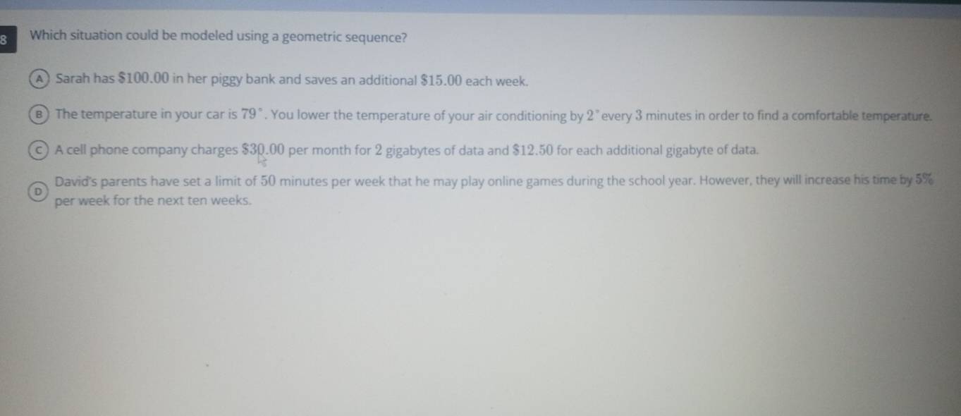 Which situation could be modeled using a geometric sequence?
A) Sarah has $100.00 in her piggy bank and saves an additional $15.00 each week.
B) The temperature in your car is 79°. You lower the temperature of your air conditioning by 2° every 3 minutes in order to find a comfortable temperature.
c) A cell phone company charges $30.00 per month for 2 gigabytes of data and $12.50 for each additional gigabyte of data.
David's parents have set a limit of 50 minutes per week that he may play online games during the school year. However, they will increase his time by 5%
per week for the next ten weeks.