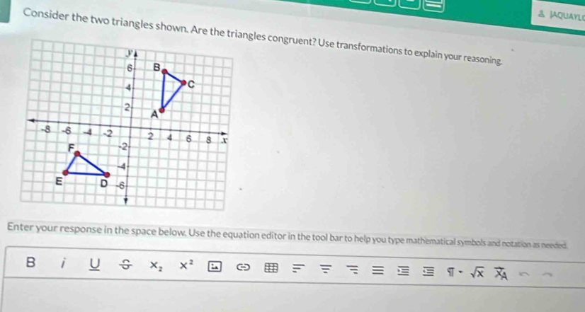 JAQUAYLC 
Consider the two triangles shown. Are the triangles congruent? Use transformations to explain your reasoning. 
Enter your response in the space below. Use the equation editor in the tool bar to help you type mathematical symbols and notation as needed. 
B i U ÷ x_2 x^2 C
sqrt(x)