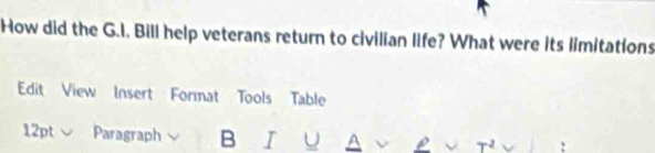 How did the G.I, Bill help veterans return to civilian life? What were its limitations 
Edit View Insert Format Tools Table 
12pt Paragraph B I A