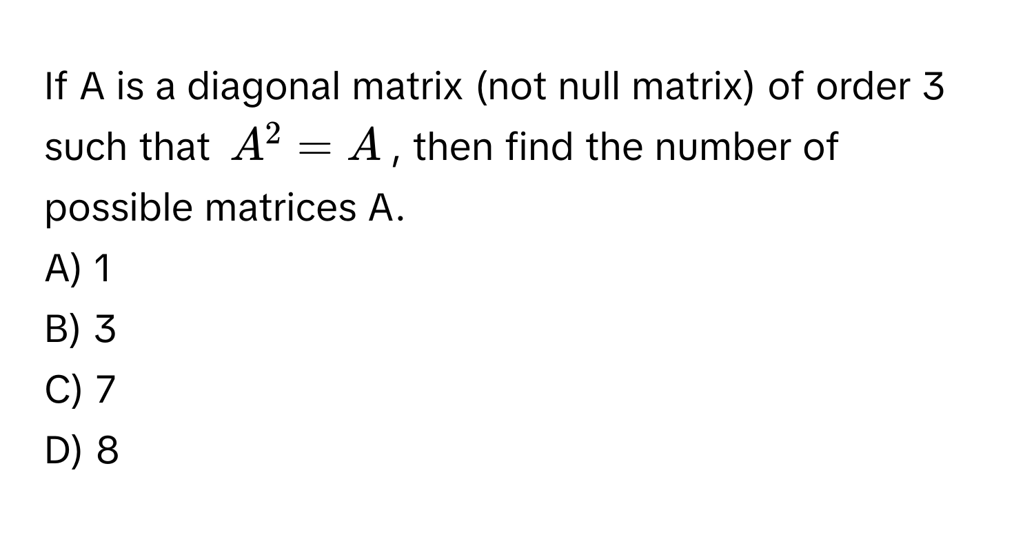 If A is a diagonal matrix (not null matrix) of order 3 such that $A^2 = A$, then find the number of possible matrices A.

A) 1
B) 3
C) 7
D) 8