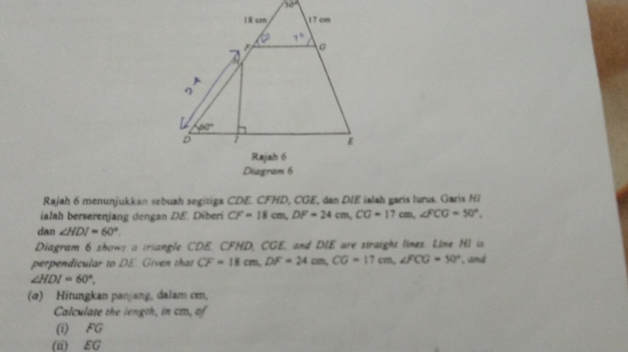 30°
Diagram 6
Rajah 6 menunjukkan sebuah segitiga CDE. CFHD, CGE, dan DIE ialah garis lurus. Garis HI
ialah berserenjang dengan DE. Diberi CF=18cm,DF=24cm,CG=17cm,∠ FCG=50°,
dan ∠ HDI=60°.
Diagram 6 shows a triangle CDE. CFHD, CGE, and DIE are straight lines. Line HI is
perpendicular to DE. Given that CF=18cm,DF=24cm,CG=17cm,∠ FCG=50° , and
∠ HDI=60°,
(a) Hitungkan panjang, dalam cm,
Calculate the length, in cm, of
(i) FG
(ii) EG