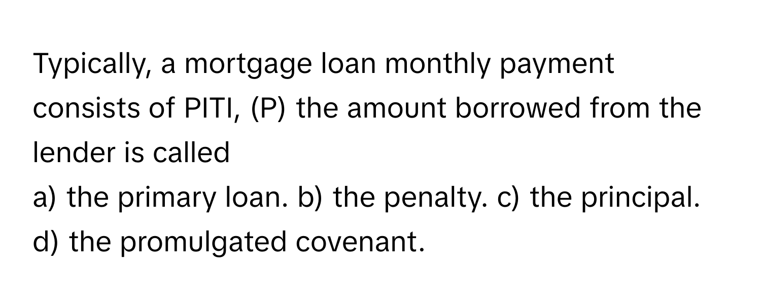 Typically, a mortgage loan monthly payment consists of PITI, (P) the amount borrowed from the lender is called 
a) the primary loan. b) the penalty. c) the principal. d) the promulgated covenant.