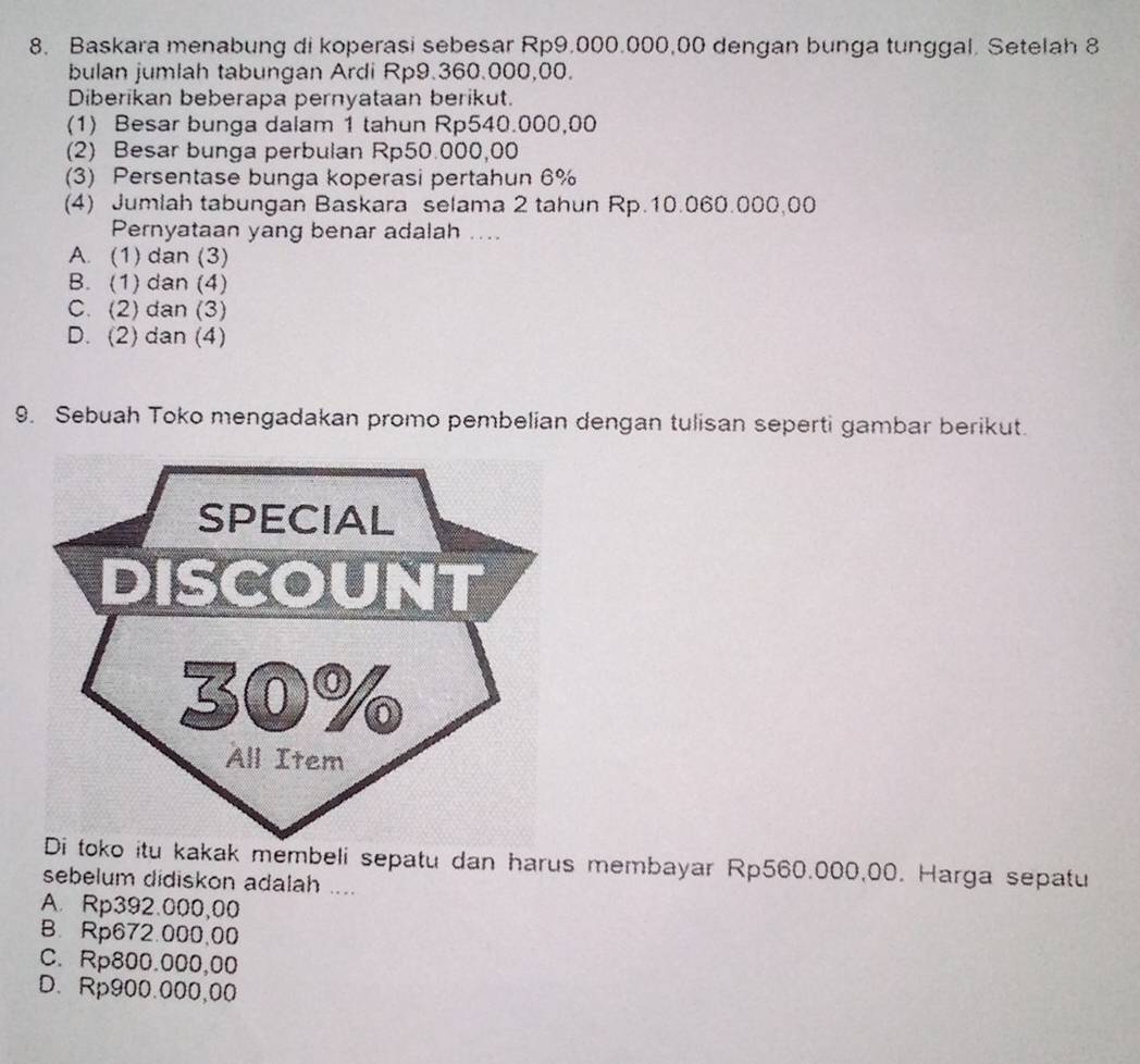 Baskara menabung di koperasi sebesar Rp9.000.000,00 dengan bunga tunggal. Setelah 8
bulan jumlah tabungan Ardi Rp9.360.000,00.
Diberikan beberapa pernyataan berikut.
(1) Besar bunga dalam 1 tahun Rp540.000,00
(2) Besar bunga perbulan Rp50.000,00
(3) Persentase bunga koperasi pertahun 6%
(4) Jumlah tabungan Baskara selama 2 tahun Rp.10.060.000,00
Pernyataan yang benar adalah ....
A. (1) dan (3)
B. (1) dan (4)
C. (2) dan (3)
D. (2) dan (4)
9. Sebuah Toko mengadakan promo pembelian dengan tulisan seperti gambar berikut.
kak membeli sepatu dan harus membayar Rp560.000,00. Harga sepatu
sebelum didiskon adalah ....
A. Rp392.000,00
B. Rp672.000,00
C. Rp800.000,00
D. Rp900.000,00