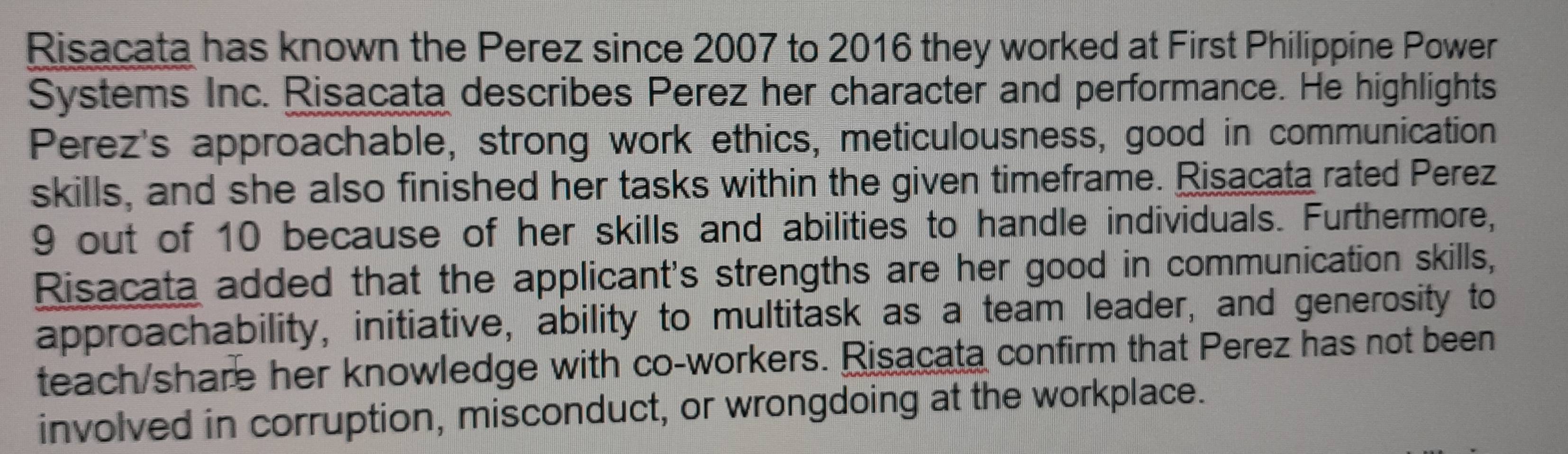 Risacata has known the Perez since 2007 to 2016 they worked at First Philippine Power 
Systems Inc. Risacata describes Perez her character and performance. He highlights 
Perez's approachable, strong work ethics, meticulousness, good in communication 
skills, and she also finished her tasks within the given timeframe. Risacata rated Perez
9 out of 10 because of her skills and abilities to handle individuals. Furthermore, 
Risacata added that the applicant's strengths are her good in communication skills, 
approachability, initiative, ability to multitask as a team leader, and generosity to 
teach/share her knowledge with co-workers. Risacata confirm that Perez has not been 
involved in corruption, misconduct, or wrongdoing at the workplace.