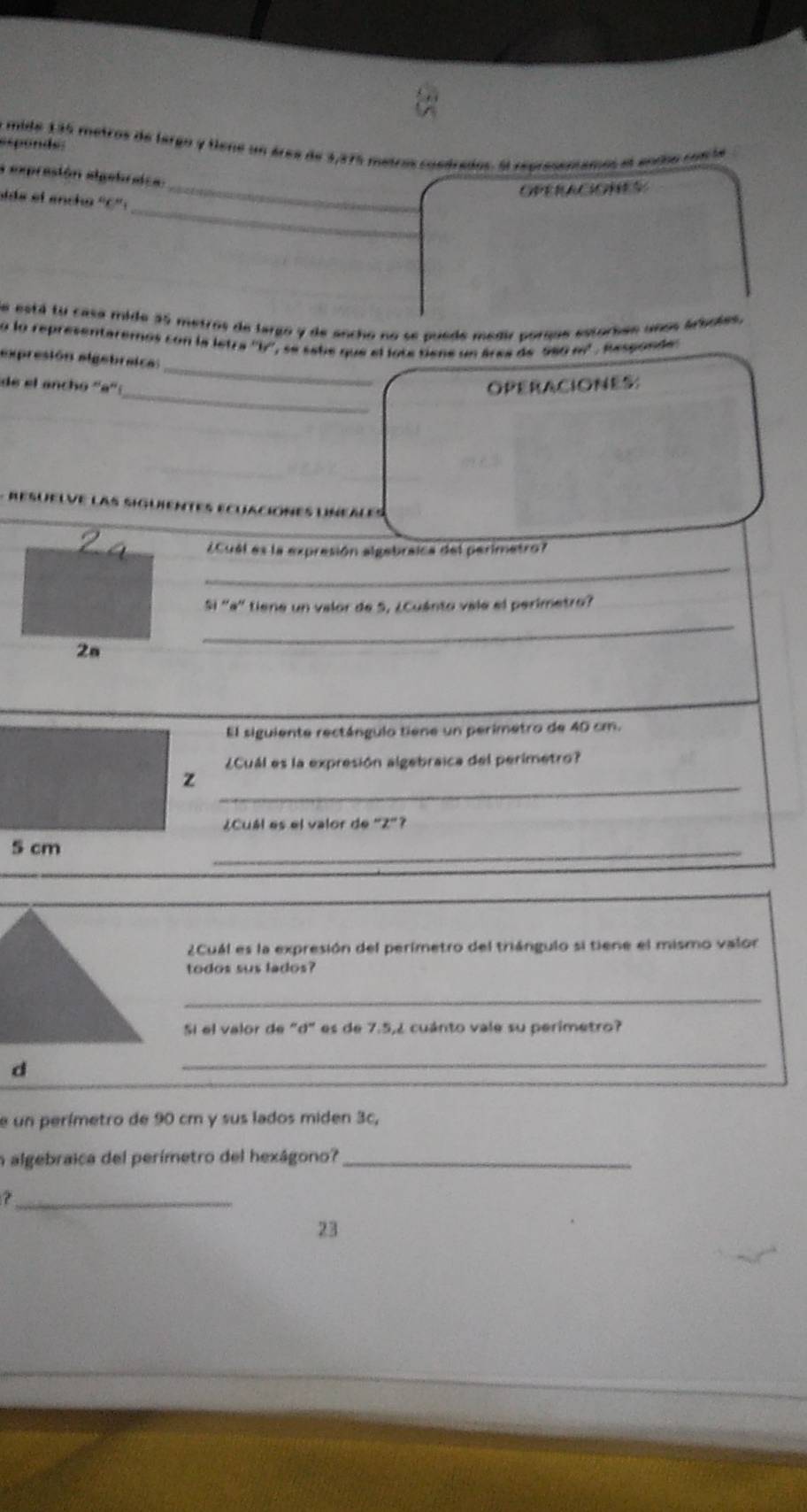 a mide 135 metros de largo y tiene un área de 3,275 metros cuedrados. El repressnsamos el endo conié 
esponds 
a expresión algebraca: 
_OPERACONS 
_ 
ide el encho ''C': 
de está tu casa mide 35 metros de largo y de ancho no se puede medir porqus estorbes años árboles. 
o lo representaremos con la letra ''l'', se sabe que el lote tiene un área de 980 easqrt(); Responde: 
_ 
expresión elgebraica: 
_ 
de el anchó ''a'' OPERACIONES 

¿Cuél es la expresión algebraica del perimetro? 
_ 
Si 'a' tiene un valor de S, ¿Cuánto vale el perimetro? 
2a 
_ 
El siguiente rectángulo tiene un perimetro de 40 cm. 
¿Cuál es la expresión algebraica del perimetro? 
_ 
¿Cuál es el valor de 'Z"? 
_ 
2Cuál es la expresión del perímetro del triángulo si tiene el mismo valor 
todos sus lados? 
_ 
Sí el valor de "d" es de 7.5, 2 cuánto vale su perimetro? 
_ 
e un perímetro de 90 cm y sus lados miden 3c, 
n algebraica del perímetro del hexágono?_ 
_ 
23