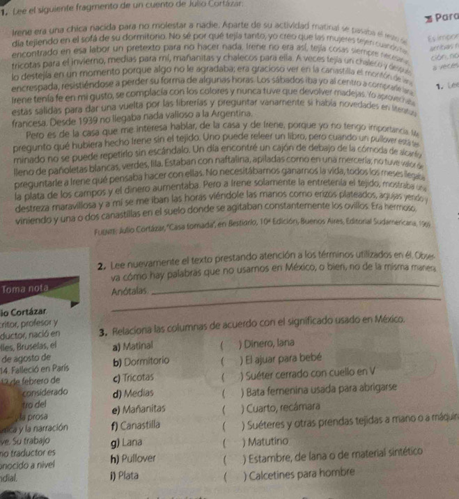 Leé el siguiente fragmento de un cuento de Julio Cortázar.
Para
Irene era una chica nacida para no molestar a nadie. Aparte de su actividad matinal se pasaba el resto se
Es impor
día tejiendo en el sofá de su dormitorio. No sé por qué tejía tanto, yo creo que las mujeres tejen cuando ra
amribas r
encontrado en esa labor un pretexto para no hacer nada. Irene no era así, tejía cosas siempre necesana
cián,no
tricotas para el invierno, medias para mí, mañanitas y chalecos para ella. A veces tejía un chaleco  y despué
a veces
lo destejía en un momento porque algo no le agradaba; era gracioso ver en la canastilla el montón de lana
encrespada, resistiéndose a perder su forma de algurias horas. Los sábados iba yo al centro a comprarie lara
irene tenía fe en mi gusto, se complacía con los colores y nunca tuve que devolver madejas. Yo aprovecr ab 1,  Lee
estas sálidas para dar una vuelta por las librerías y preguntar vanamente si había novedades en literatua
francesa. Desde 1939 no llegaba nada valloso a la Argentina.
Pero es de la casa que me interesa hablar, de la casa y de Irene, porque yo no tengo importancia. Me
pregunto qué hubiera hecho Irene sin el tejido. Uno puede releer un libro, pero cuando un pullover está te
minado no se puede repetirlo sin escándalo. Un día encontré un cajón de debajo de la cómoda de alcaríoa
lleno de pañoletas blancas, verdes, lila. Estaban con naftalina, apiladas comó en una mercería, no tuve valor d
preguntarle a Irene qué pensaba hacer con ellas. No necesitábamos ganarnos la vida, todos los meses llegaba
la plata de los campos y el dinero aumentaba. Pero a Irene solamente la entretenía el tejido, mostraba un
destreza maravillosa y a mi se me iban las horas viéndole las manos como erizos plateados, agujas yendo y
viniendo y una o dos canastillas en el suelo donde se agitaban constantemente los ovillos. Era nermoso
Fugar, Julio Cortázar, ''Casa tomada'', en Bestidrio, 10° Edición, Bueros Aires, Editorial Sudamericara, 1969
2. Lee nuevamente el texto prestando atención a los términos utilizados en él. Obses
va cómo hay palabras que no usamos en México, o bien, no de la misma manera,
Toma nota Anótalas
_
io Cortázar
_
critor, profesor y
ductor, nació en 3. Relaciona las columnas de acuerdo con el significado usado en México.
lles, Bruselas, el
de agosto de a) Matinal  ) Dinero, lana
14. Falleció en París b) Dormitorio ) El ajuar para bebé
2 de febrero de c) Tricotas ( ) Suéter cerrado con cuello en V
considerado d) Medias  ) Bata femenina usada para abrigarse
tro del
y la prosa e) Mañanitas  ) Cuarto, recámara
mca y la narración f) Canastilla  ) Suéteres y otras prendas tejidas a mano o a máquin
ve. Su trabajo g) Lana
río traductor es ) Matutino
nocido a nivel h) Pullover  ) Estambre, de lana o de material sintético
dial. i) Plata  ) Calcetines para hombre