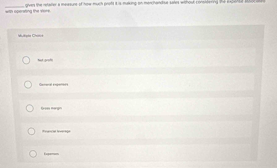 gives the retailer a measure of how much profit it is making on merchandise sales without considering the expense associated
with operating the store.
Multiple Choice
Net profit
General expenses
Gross margin
Financial leverage
Expenses