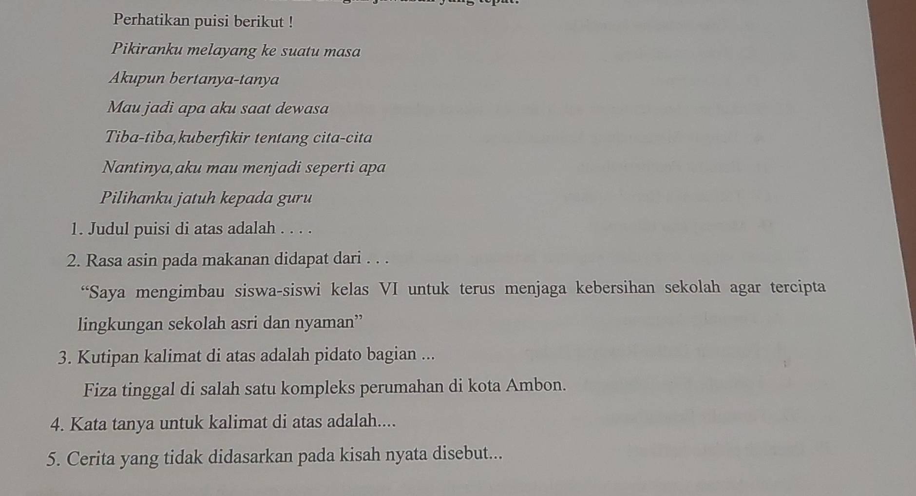 Perhatikan puisi berikut ! 
Pikiranku melayang ke suatu masa 
Akupun bertanya-tanya 
Mau jadi apa aku saat dewasa 
Tiba-tiba,kuberfikir tentang cita-cita 
Nantinya,aku mau menjadi seperti apa 
Pilihanku jatuh kepada guru 
1. Judul puisi di atas adalah . . . . 
2. Rasa asin pada makanan didapat dari . . . 
“Saya mengimbau siswa-siswi kelas VI untuk terus menjaga kebersihan sekolah agar tercipta 
lingkungan sekolah asri dan nyaman” 
3. Kutipan kalimat di atas adalah pidato bagian ... 
Fiza tinggal di salah satu kompleks perumahan di kota Ambon. 
4. Kata tanya untuk kalimat di atas adalah.... 
5. Cerita yang tidak didasarkan pada kisah nyata disebut...