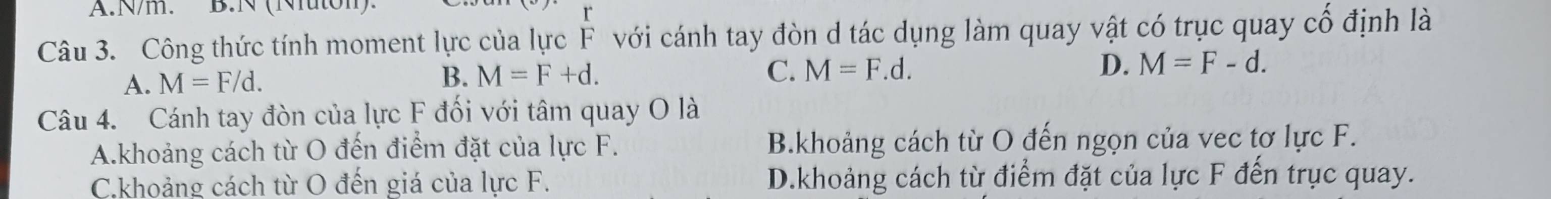N/m. B.N (Nuton)
Câu 3. Công thức tính moment lực của lực F với cánh tay đòn d tác dụng làm quay vật có trục quay cổ định là
A. M=F/d. B. M=F+d.
C. M=F.d. D. M=F-d. 
Câu 4. Cánh tay đòn của lực F đối với tâm quay O là
A.khoảng cách từ O đến điểm đặt của lực F. B.khoảng cách từ O đến ngọn của vec tơ lực F.
C.khoảng cách từ O đến giá của lực F. D.khoảng cách từ điểm đặt của lực F đến trục quay.