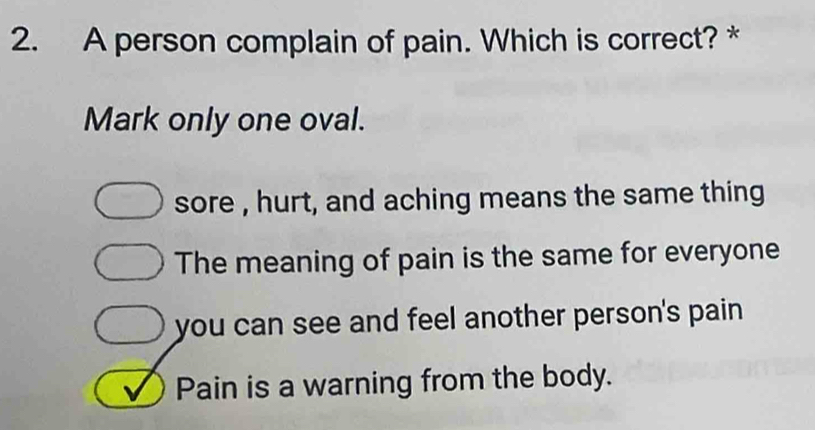 A person complain of pain. Which is correct? *
Mark only one oval.
sore , hurt, and aching means the same thing
The meaning of pain is the same for everyone
you can see and feel another person's pain
Pain is a warning from the body.