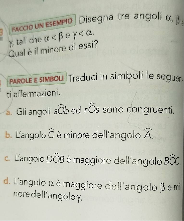 faccio un esempio Disegna tre angoli α, β
γ, tali che alpha e gamma . 
Qual è il minore di essi?
paRole ε simbol! Traduci in simboli le seguen
ti affermazioni.
2 
a. Gli angoli awidehat Ob ed rOs sono congruenti.
b. Langolo widehat C è minore dell'angolo widehat A.
c. Langolo Dwidehat OB è maggiore dell'angolo Bwidehat OC.
d. L'angolo α è maggiore dell'angolo β e mi-
nore dell'angoloγ.