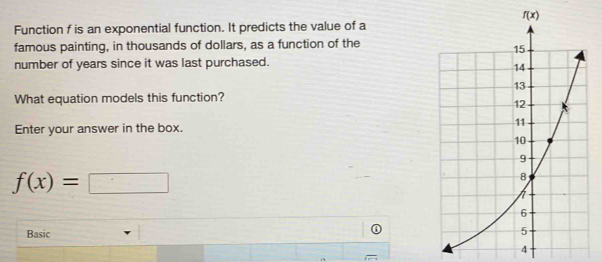 Function f is an exponential function. It predicts the value of a
famous painting, in thousands of dollars, as a function of the
number of years since it was last purchased.
What equation models this function?
Enter your answer in the box.
f(x)= :□
Basic
4