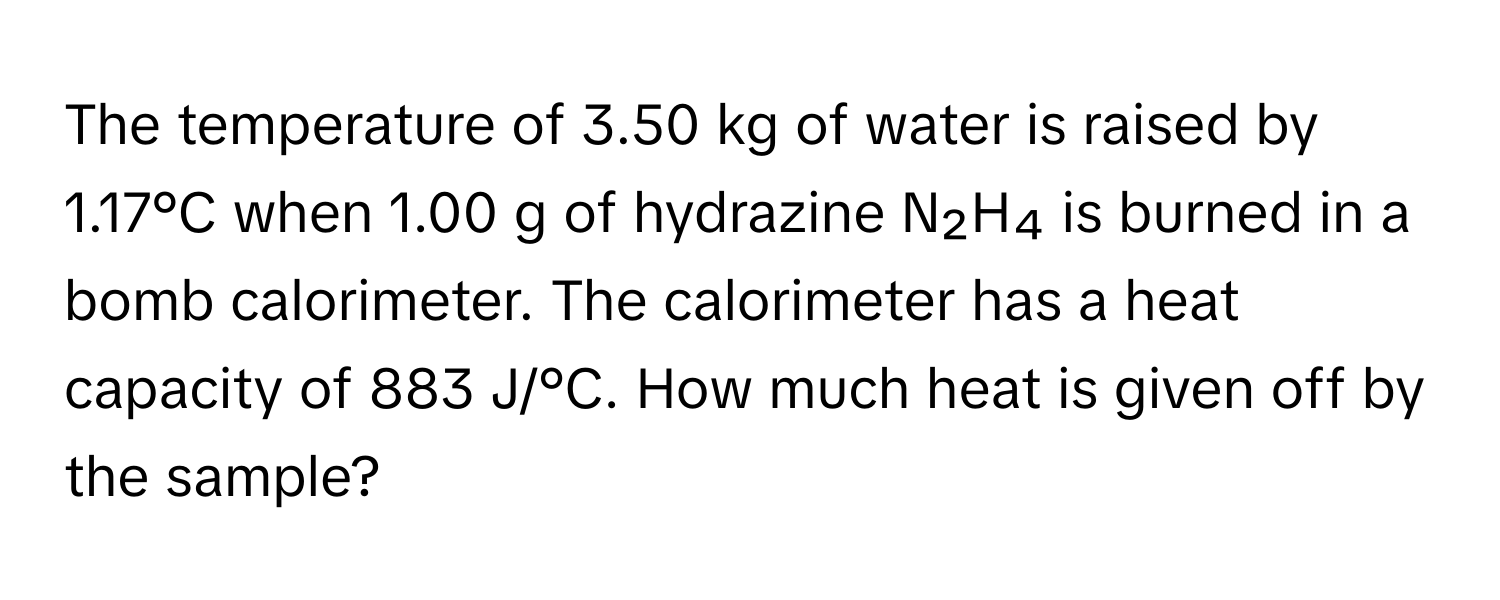 The temperature of 3.50 kg of water is raised by 1.17°C when 1.00 g of hydrazine N₂H₄ is burned in a bomb calorimeter. The calorimeter has a heat capacity of 883 J/°C. How much heat is given off by the sample?