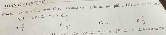 TOÁN 12 - Chương 5
Câu 5: Trong không gian Oxyz , khoảng cách giữa hai mặt phẳng (P): x+2y+2z-10=0
(Q): x+2y+2z-5=0 bằng
A.  5/3 . C. 5. D.  5/9 . 
B.  7/3 ·
t hể tru c toa đô Oxyz , cho mặt phẳng (P) 2x-y+2z+1=0 và mặt p