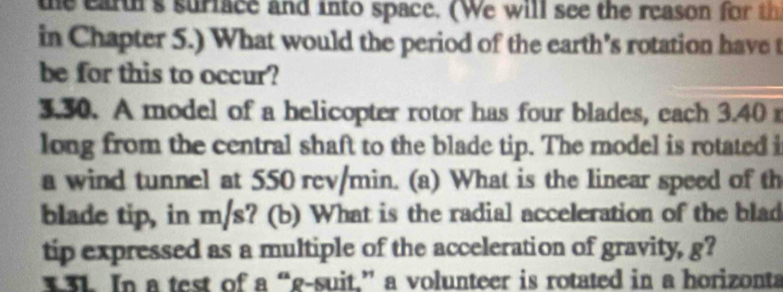 the earth's surface and into space. (We will see the reason for th 
in Chapter 5.) What would the period of the earth’s rotation have t 
be for this to occur? 
3.30. A model of a helicopter rotor has four blades, each 3.40
long from the central shaft to the blade tip. The model is rotated i 
a wind tunnel at 550 rcv/min. (a) What is the linear speed of th 
blade tip, in m/s? (b) What is the radial acceleration of the blad 
tip expressed as a multiple of the acceleration of gravity, g? 
33L In a test of a “g-suit.” a volunteer is rotated in a horizonta