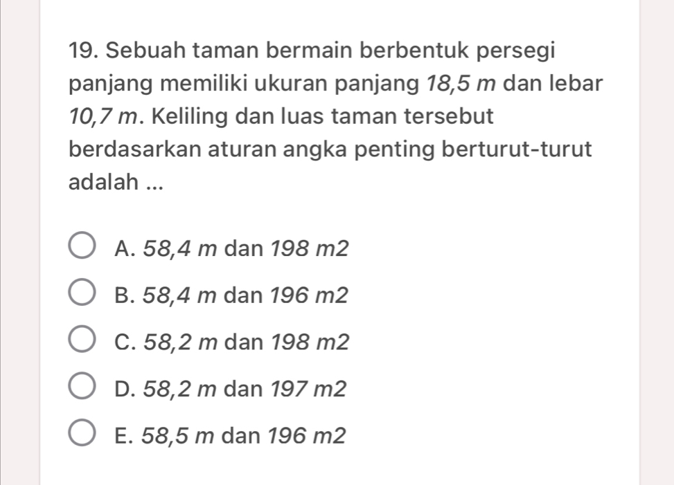 Sebuah taman bermain berbentuk persegi
panjang memiliki ukuran panjang 18,5 m dan lebar
10,7 m. Keliling dan luas taman tersebut
berdasarkan aturan angka penting berturut-turut
adalah ...
A. 58,4 m dan 198 m2
B. 58,4 m dan 196 m2
C. 58,2 m dan 198 m2
D. 58,2 m dan 197 m2
E. 58,5 m dan 196 m2