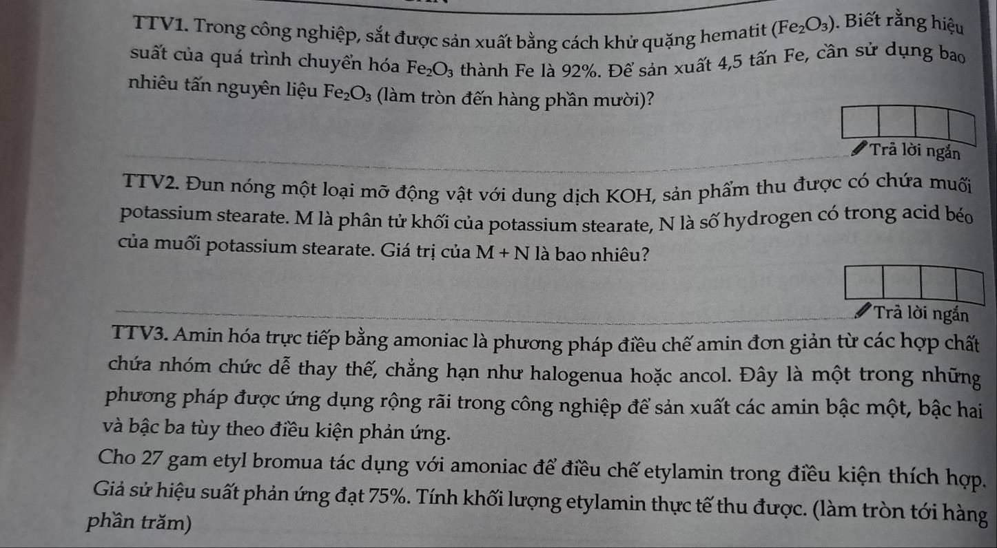 TTV1. Trong công nghiệp, sắt được sản xuất bằng cách khử quặng hematit (Fe_2O_3). Biết rằng hiệu 
suất của quá trình chuyển hóa Fe_2O_3 thành Fe là 92%. Để sản xuất 4,5 tấn Fe, cần sử dụng bao 
nhiêu tấn nguyên liệu Fe_2O_3 (làm tròn đến hàng phần mười)? 
'Trả lời ngắn 
TTV2. Đun nóng một loại mỡ động vật với dung dịch KOH, sản phẩm thu được có chứa muối 
potassium stearate. M là phân tử khối của potassium stearate, N là số hydrogen có trong acid béo 
của muối potassium stearate. Giá trị của M+N là bao nhiêu? 
Trả lời ngắn 
TTV3. Amin hóa trực tiếp bằng amoniac là phương pháp điều chế amin đơn giản từ các hợp chất 
chứa nhóm chức dễ thay thế, chẳng hạn như halogenua hoặc ancol. Đây là một trong những 
phương pháp được ứng dụng rộng rãi trong công nghiệp để sản xuất các amin bậc một, bậc hai 
và bậc ba tùy theo điều kiện phản ứng. 
Cho 27 gam etyl bromua tác dụng với amoniac để điều chế etylamin trong điều kiện thích hợp. 
Giả sử hiệu suất phản ứng đạt 75%. Tính khối lượng etylamin thực tế thu được. (làm tròn tới hàng 
phần trăm)