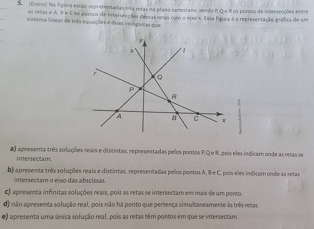 (Enem) Na figura estão representadas três retas no plano cartesiano, sendo P, Qe R os pontos de intersecções entre
as retas e A, B e C os pontos de intersecções dessas retas com o eixo x. Essa figura é a representação gráfica de um
sistema linear de três equações e duas incógnitas que
a) apresenta três soluções reais e distintas, representadas pelos pontos P Qe R, pois eles indicam onde as retas se
intersectam.
b) apresenta três soluções reais e distintas, representadas pelos pontos A, B e C, pois eles indicam onde as retas
intersectam o eixo das abscissas.
c) apresenta infinitas soluções reais, pois as retas se intersectam em mais de um ponto.
d) não apresenta solução real, pois não há ponto que pertença simultaneamente às três retas.
e) apresenta uma única solução real, pois as retas têm pontos em que se intersectam.