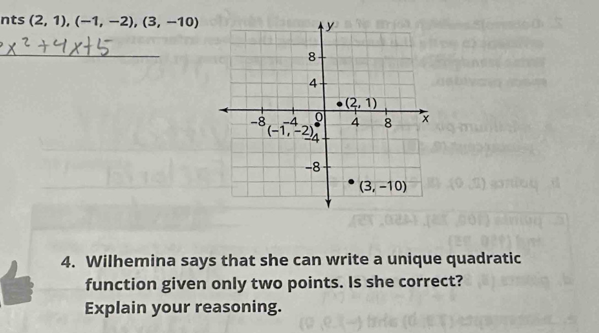 nts (2,1),(-1,-2),(3,-10)
_
4. Wilhemina says that she can write a unique quadratic
function given only two points. Is she correct?
Explain your reasoning.