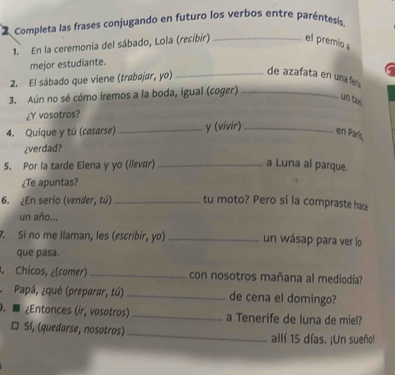 Completa las frases conjugando en futuro los verbos entre paréntesís, 
1. En la ceremonia del sábado, Lola (recibir)_ 
el premio a 
mejor estudiante. 
2. El sábado que viene (trabajar, yo)_ 
de azafata en una fera 
3. Aún no sé cómo iremos a la boda, igual (coger)_ 
un tax. 
¿Y vosotros? 
4. Quique y tú (casarse) _y (vivir)_ 
en París, 
¿verdad? 
5. Por la tarde Elena y yo (/lεvær) _a Luna al parque. 
¿Te apuntas? 
6. ¿En serio (vender, tú)_ tu moto? Pero si la compraste hace 
un año... 
7. Si no me llaman, les (escribir, yo) _un wásap para ver lo 
que pasa. 
. Chicos, ¿(comer) _con nosotros mañana al mediodía? 
Papá, ¿qué (preparar, tú) _de cena el domingo? 
. ■ ¿Entonces (ir, vosotros) _a Tenerife de luna de miel? 
Sí, (quedarse, nosotros) _allí 15 días. ¡Un sueño!